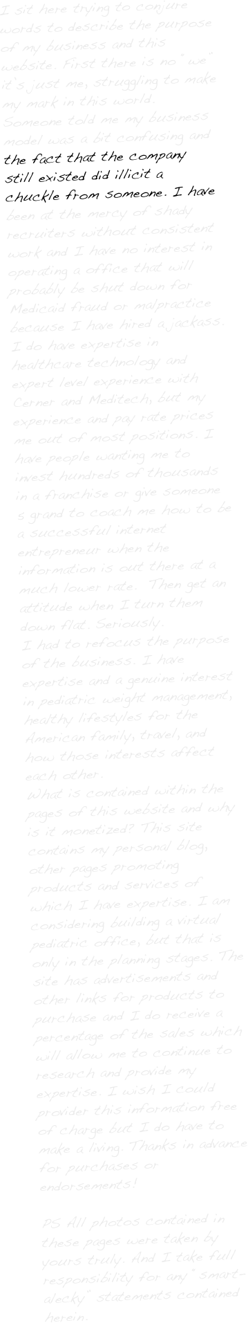 

I sit here trying to conjure words to describe the purpose of my business and this website. First there is no “we” it’s just me, struggling to make my mark in this world. Someone told me my business model was a bit confusing and the fact that the company still existed did illicit a chuckle from someone. I have been at the mercy of shady recruiters without consistent work and I have no interest in operating a office that will probably be shut down for Medicaid fraud or malpractice because I have hired a jackass. 
I do have expertise in healthcare technology and expert level experience with Cerner and Meditech, but my experience and pay rate prices me out of most positions. I have people wanting me to invest hundreds of thousands in a franchise or give someone 5 grand to coach me how to be a successful internet entrepreneur when the information is out there at a much lower rate.  Then get an attitude when I turn them down flat. Seriously. 
I had to refocus the purpose of the business. I have expertise and a genuine interest in pediatric weight management, healthy lifestyles for the American family, travel, and how those interests affect each other.  
What is contained within the pages of this website and why is it monetized? This site contains my personal blog, other pages promoting products and services of which I have expertise. I am considering building a virtual pediatric office, but that is only in the planning stages. The site has advertisements and other links for products to purchase and I do receive a percentage of the sales which will allow me to continue to research and provide my expertise. I wish I could provider this information free of charge but I do have to make a living. Thanks in advance for purchases or endorsements!

PS All photos contained in these pages were taken by yours truly. And I take full responsibility for any “smart-alecky” statements contained herein. 
